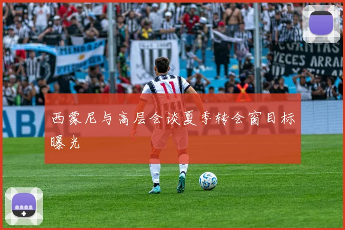 西蒙尼与高层会谈夏季转会窗目标曝光