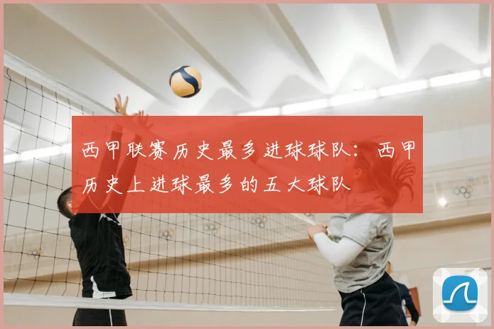 西甲联赛历史最多进球球队：西甲历史上进球最多的五大球队